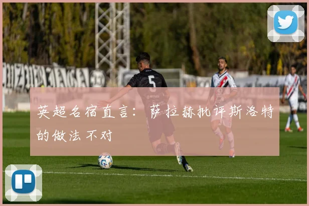 英超名宿直言：萨拉赫批评斯洛特的做法不对