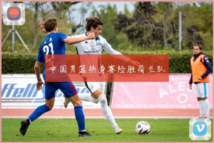 中国男篮热身赛险胜荷兰队