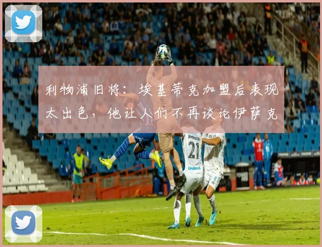利物浦旧将：埃基蒂克加盟后表现太出色，他让人们不再谈论伊萨克