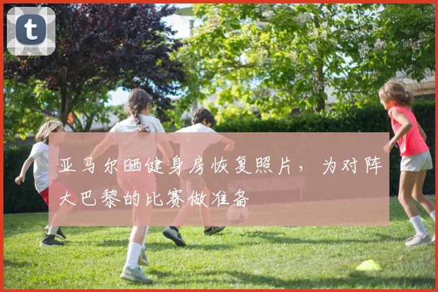 亚马尔晒健身房恢复照片，为对阵大巴黎的比赛做准备